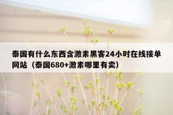 泰国有什么东西含激素黑客24小时在线接单网站（泰国680+激素哪里有卖）