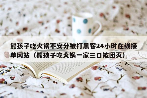 熊孩子吃火锅不安分被打黑客24小时在线接单网站（熊孩子吃火锅一家三口被团灭）