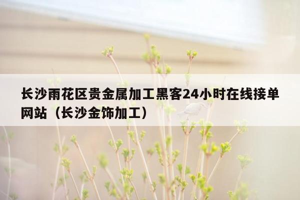 长沙雨花区贵金属加工黑客24小时在线接单网站（长沙金饰加工）