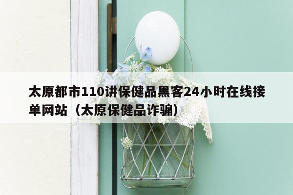 太原都市110讲保健品黑客24小时在线接单网站（太原保健品诈骗）