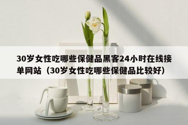 30岁女性吃哪些保健品黑客24小时在线接单网站（30岁女性吃哪些保健品比较好）