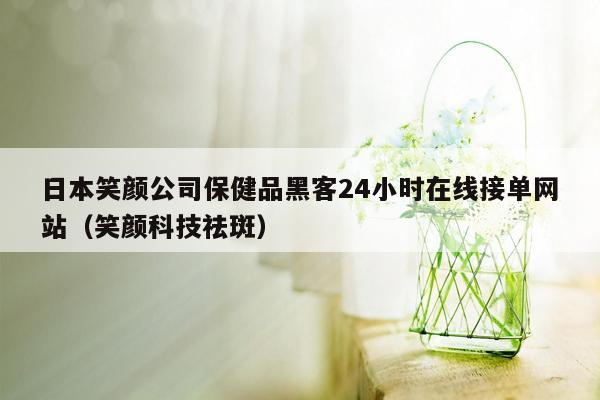 日本笑颜公司保健品黑客24小时在线接单网站（笑颜科技祛斑）