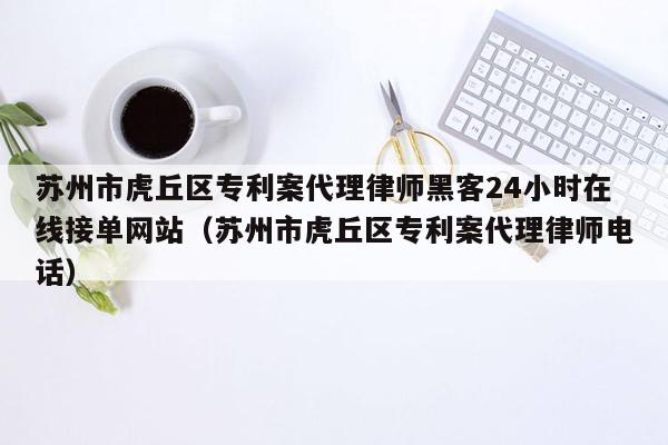 苏州市虎丘区专利案代理律师黑客24小时在线接单网站（苏州市虎丘区专利案代理律师电话）