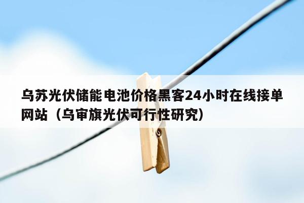 乌苏光伏储能电池价格黑客24小时在线接单网站（乌审旗光伏可行性研究）