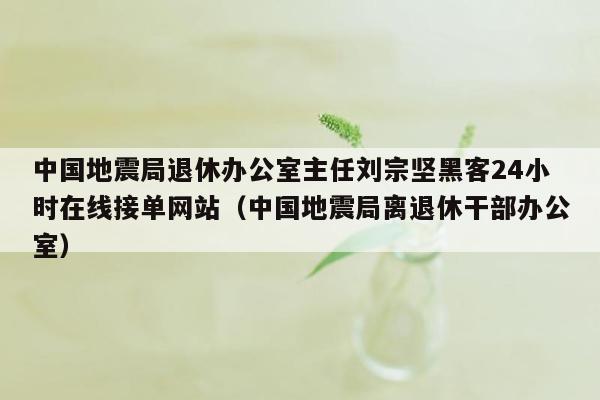 中国地震局退休办公室主任刘宗坚黑客24小时在线接单网站（中国地震局离退休干部办公室）