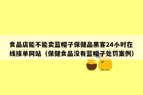 食品店能不能卖蓝帽子保健品黑客24小时在线接单网站（保健食品没有蓝帽子处罚案例）