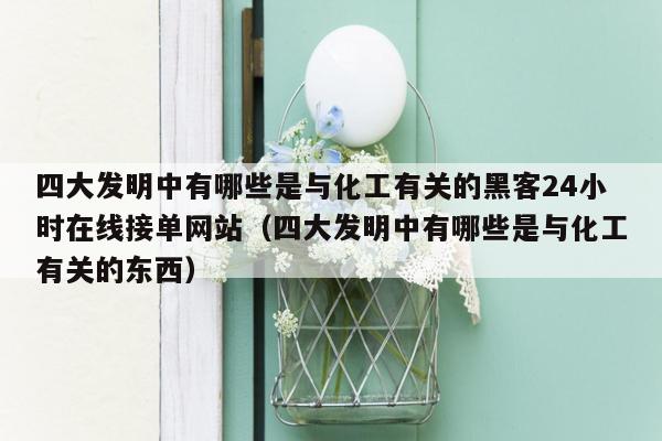 四大发明中有哪些是与化工有关的黑客24小时在线接单网站（四大发明中有哪些是与化工有关的东西）