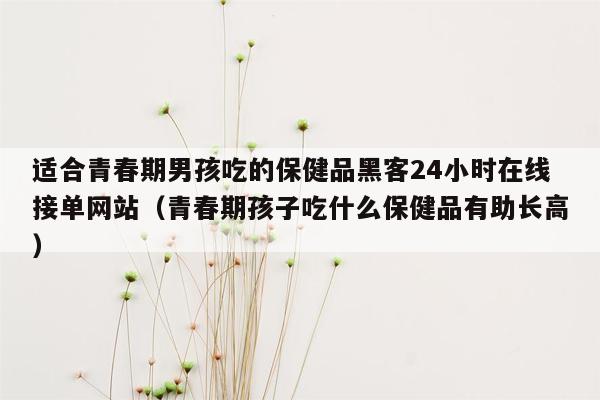 适合青春期男孩吃的保健品黑客24小时在线接单网站（青春期孩子吃什么保健品有助长高）