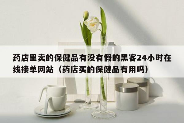 药店里卖的保健品有没有假的黑客24小时在线接单网站（药店买的保健品有用吗）