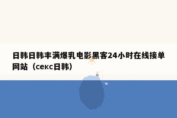 日韩日韩丰满爆乳电影黑客24小时在线接单网站（секс日韩）