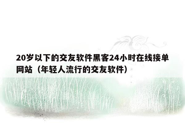 20岁以下的交友软件黑客24小时在线接单网站（年轻人流行的交友软件）