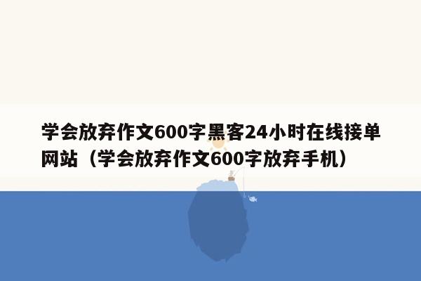 学会放弃作文600字黑客24小时在线接单网站（学会放弃作文600字放弃手机）