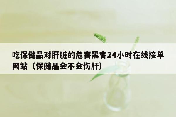 吃保健品对肝脏的危害黑客24小时在线接单网站（保健品会不会伤肝）