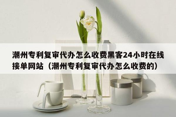 潮州专利复审代办怎么收费黑客24小时在线接单网站（潮州专利复审代办怎么收费的）