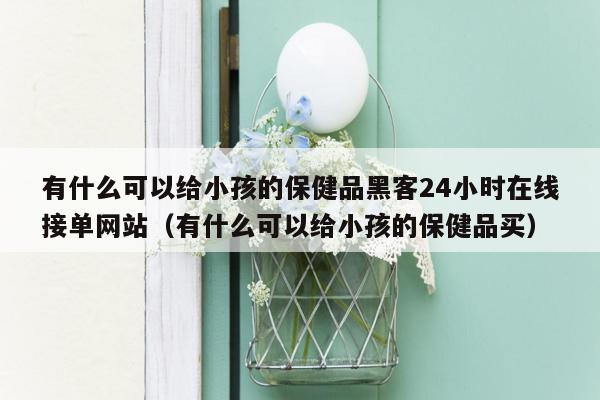 有什么可以给小孩的保健品黑客24小时在线接单网站（有什么可以给小孩的保健品买）