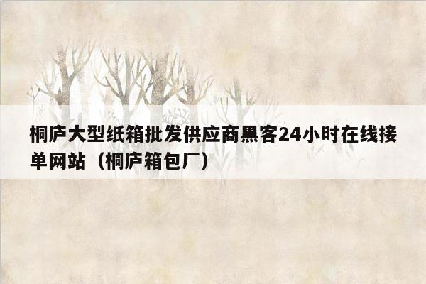 桐庐大型纸箱批发供应商黑客24小时在线接单网站（桐庐箱包厂）