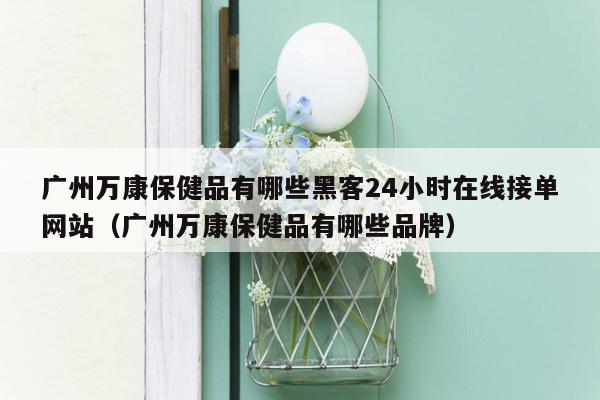 广州万康保健品有哪些黑客24小时在线接单网站（广州万康保健品有哪些品牌）