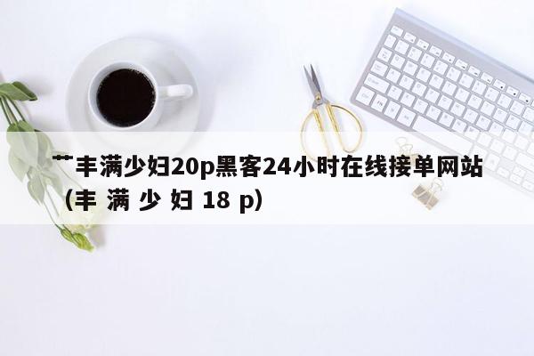 艹丰满少妇20p黑客24小时在线接单网站（丰 满 少 妇 18 p）