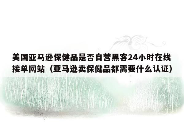 美国亚马逊保健品是否自营黑客24小时在线接单网站（亚马逊卖保健品都需要什么认证）