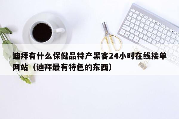 迪拜有什么保健品特产黑客24小时在线接单网站（迪拜最有特色的东西）