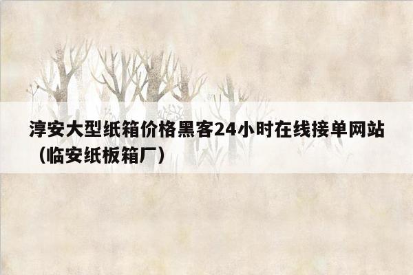 淳安大型纸箱价格黑客24小时在线接单网站（临安纸板箱厂）