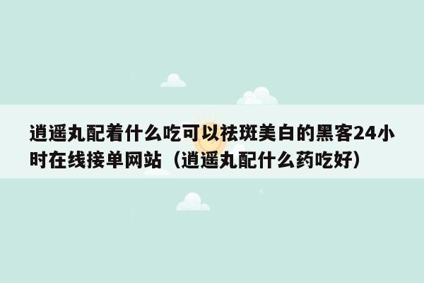 逍遥丸配着什么吃可以祛斑美白的黑客24小时在线接单网站（逍遥丸配什么药吃好）