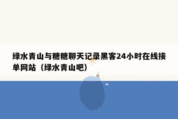 绿水青山与糖糖聊天记录黑客24小时在线接单网站（绿水青山吧）