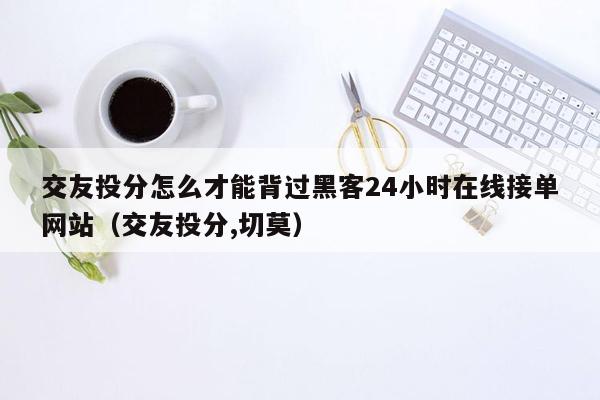 交友投分怎么才能背过黑客24小时在线接单网站（交友投分,切莫）