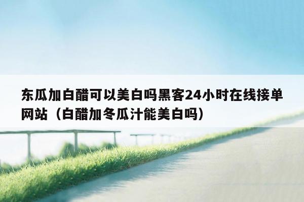 东瓜加白醋可以美白吗黑客24小时在线接单网站（白醋加冬瓜汁能美白吗）