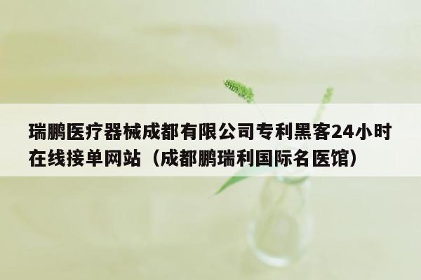 瑞鹏医疗器械成都有限公司专利黑客24小时在线接单网站（成都鹏瑞利国际名医馆）