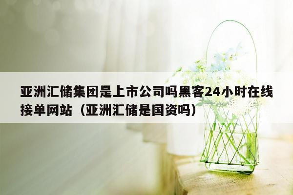 亚洲汇储集团是上市公司吗黑客24小时在线接单网站（亚洲汇储是国资吗）