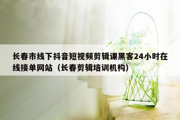 长春市线下抖音短视频剪辑课黑客24小时在线接单网站（长春剪辑培训机构）