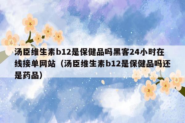 汤臣维生素b12是保健品吗黑客24小时在线接单网站（汤臣维生素b12是保健品吗还是药品）