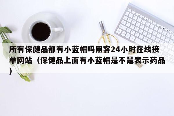 所有保健品都有小蓝帽吗黑客24小时在线接单网站（保健品上面有小蓝帽是不是表示药品）