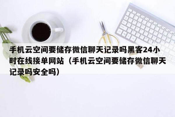 手机云空间要储存微信聊天记录吗黑客24小时在线接单网站（手机云空间要储存微信聊天记录吗安全吗）