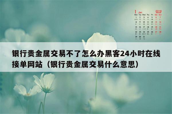 银行贵金属交易不了怎么办黑客24小时在线接单网站（银行贵金属交易什么意思）