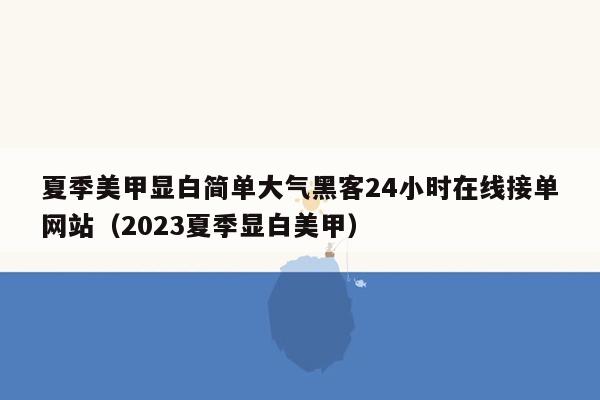 夏季美甲显白简单大气黑客24小时在线接单网站（2023夏季显白美甲）