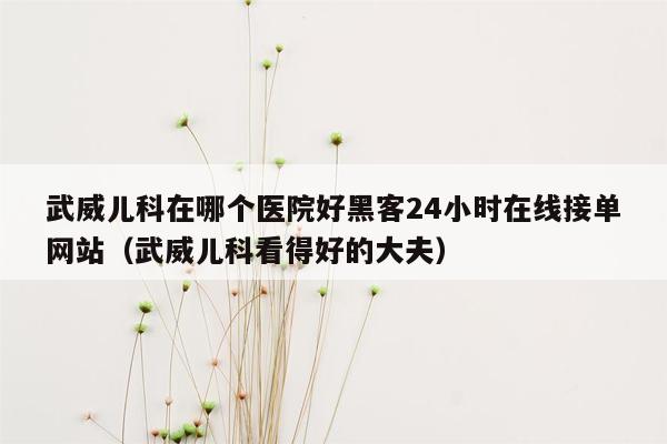 武威儿科在哪个医院好黑客24小时在线接单网站（武威儿科看得好的大夫）