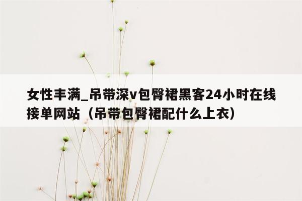 女性丰满_吊带深v包臀裙黑客24小时在线接单网站（吊带包臀裙配什么上衣）