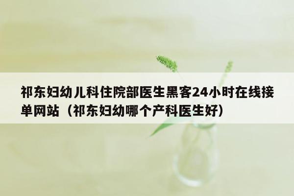 祁东妇幼儿科住院部医生黑客24小时在线接单网站（祁东妇幼哪个产科医生好）