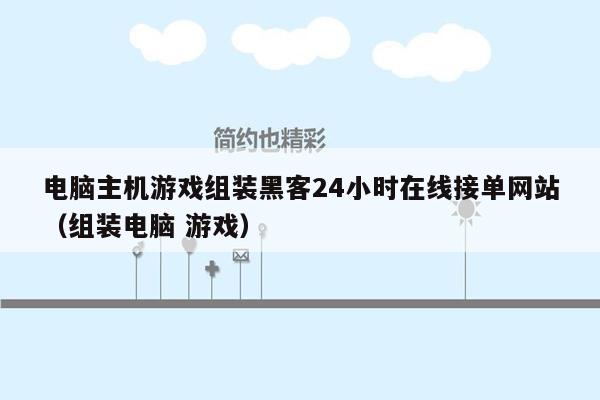 电脑主机游戏组装黑客24小时在线接单网站（组装电脑 游戏）