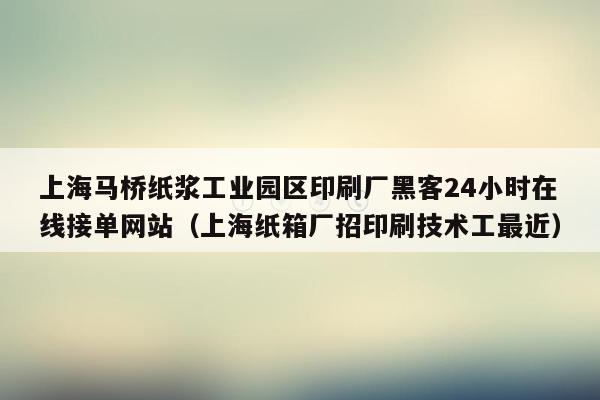 上海马桥纸浆工业园区印刷厂黑客24小时在线接单网站（上海纸箱厂招印刷技术工最近）