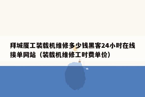 拜城厦工装载机维修多少钱黑客24小时在线接单网站（装载机维修工时费单价）