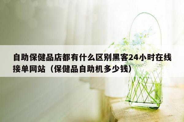 自助保健品店都有什么区别黑客24小时在线接单网站（保健品自助机多少钱）