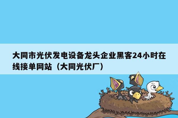 大同市光伏发电设备龙头企业黑客24小时在线接单网站（大同光伏厂）