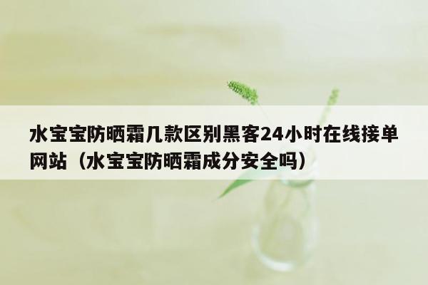 水宝宝防晒霜几款区别黑客24小时在线接单网站（水宝宝防晒霜成分安全吗）