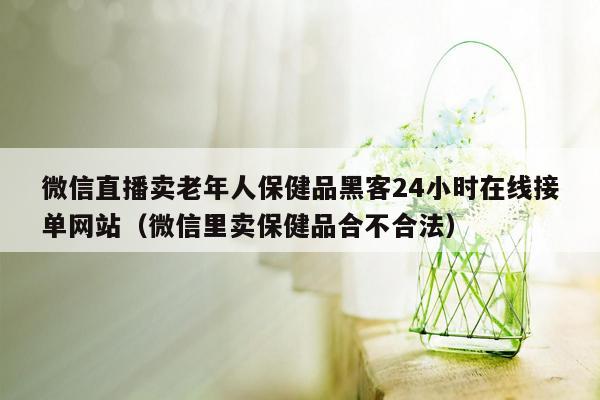 微信直播卖老年人保健品黑客24小时在线接单网站（微信里卖保健品合不合法）