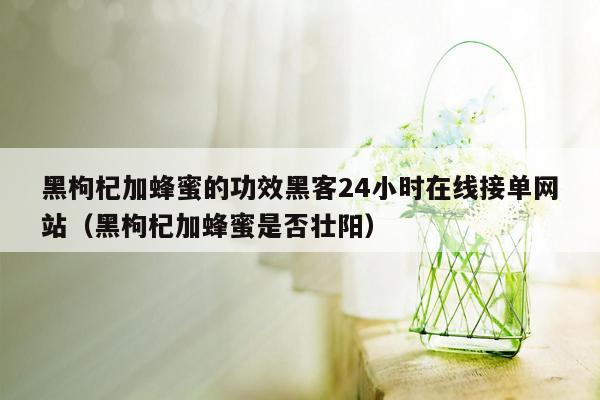 黑枸杞加蜂蜜的功效黑客24小时在线接单网站（黑枸杞加蜂蜜是否壮阳）