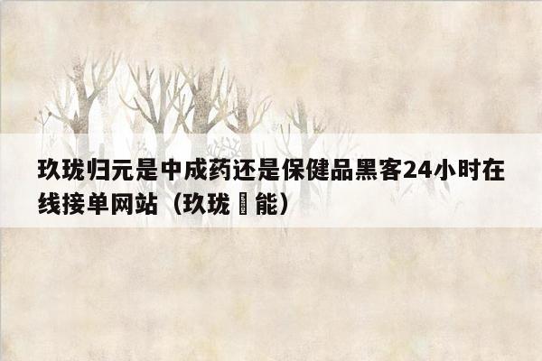 玖珑归元是中成药还是保健品黑客24小时在线接单网站（玖珑燚能）