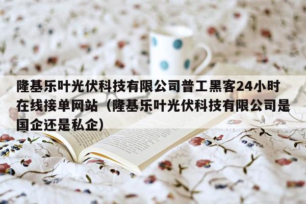 隆基乐叶光伏科技有限公司普工黑客24小时在线接单网站（隆基乐叶光伏科技有限公司是国企还是私企）